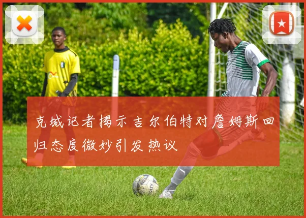 克城记者揭示吉尔伯特对詹姆斯回归态度微妙引发热议