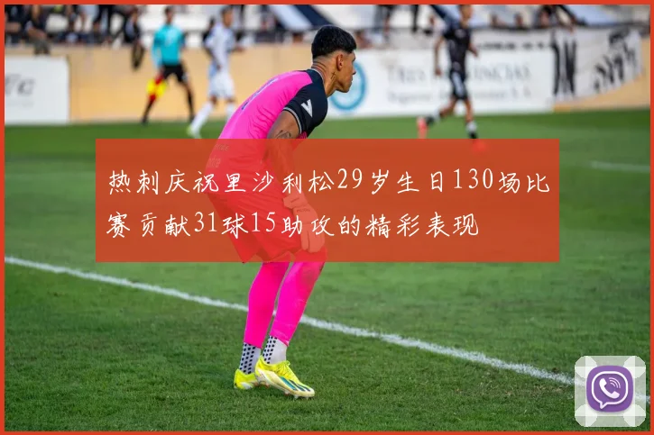 热刺庆祝里沙利松29岁生日130场比赛贡献31球15助攻的精彩表现