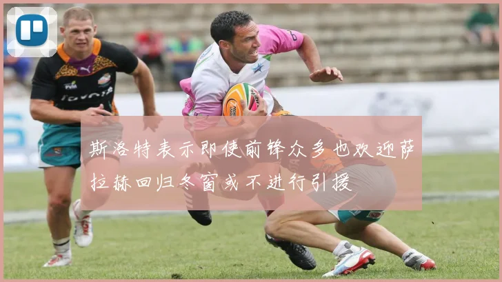 斯洛特表示即使前锋众多也欢迎萨拉赫回归冬窗或不进行引援
