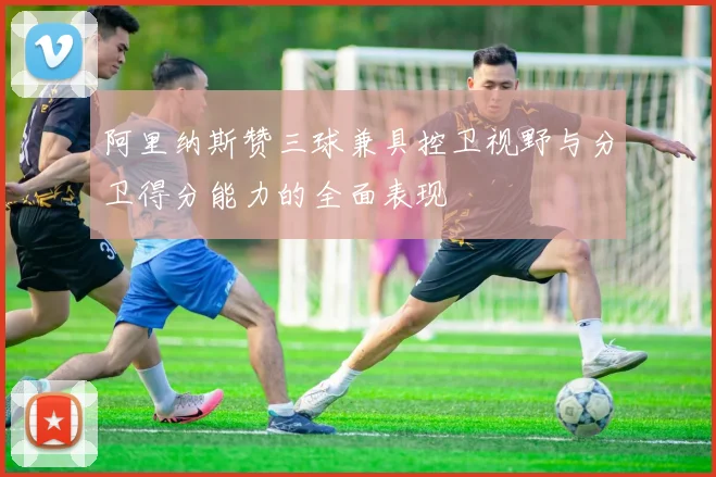 阿里纳斯赞三球兼具控卫视野与分卫得分能力的全面表现