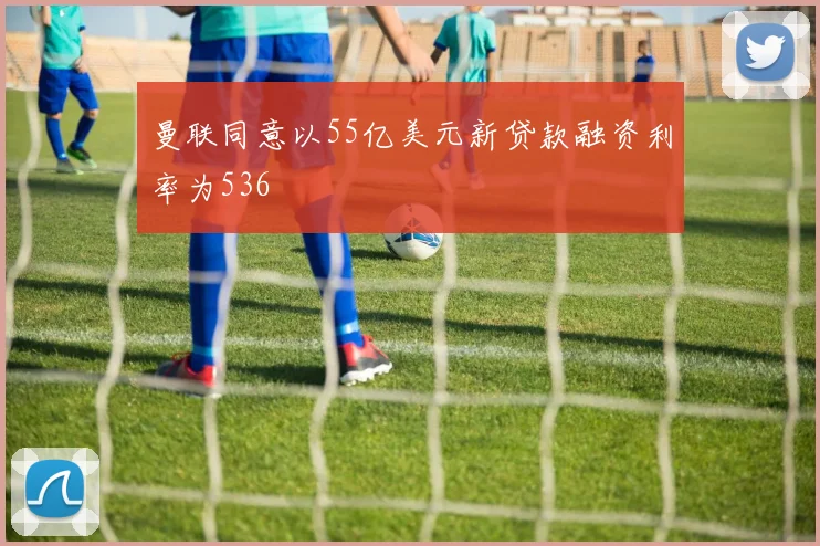 曼联同意以55亿美元新贷款融资利率为536