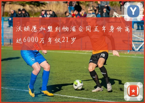 沃顿愿加盟利物浦合同五年身价高达6000万年仅21岁