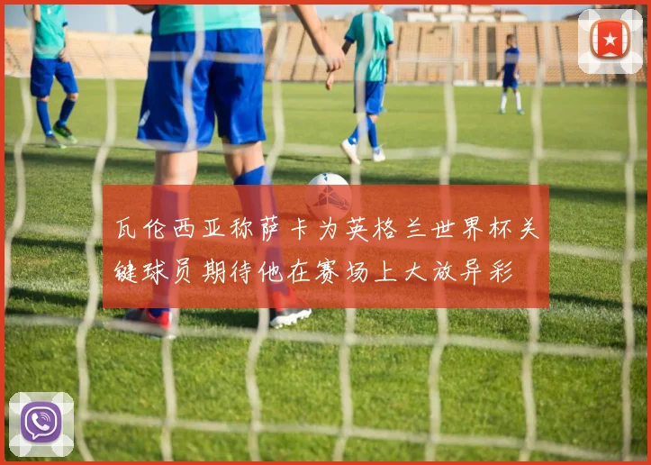 瓦伦西亚称萨卡为英格兰世界杯关键球员期待他在赛场上大放异彩