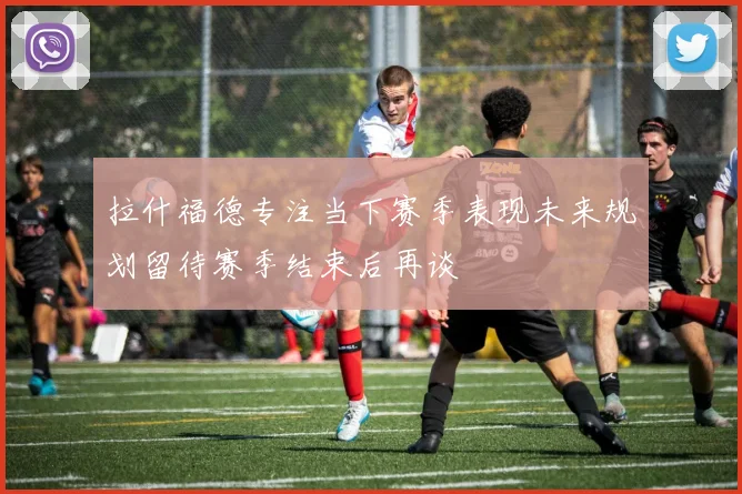 拉什福德专注当下赛季表现未来规划留待赛季结束后再谈