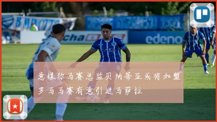 意媒称马赛总监贝纳蒂亚或将加盟罗马马赛有意引进马萨拉