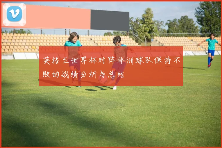 英格兰世界杯对阵非洲球队保持不败的战绩分析与总结
