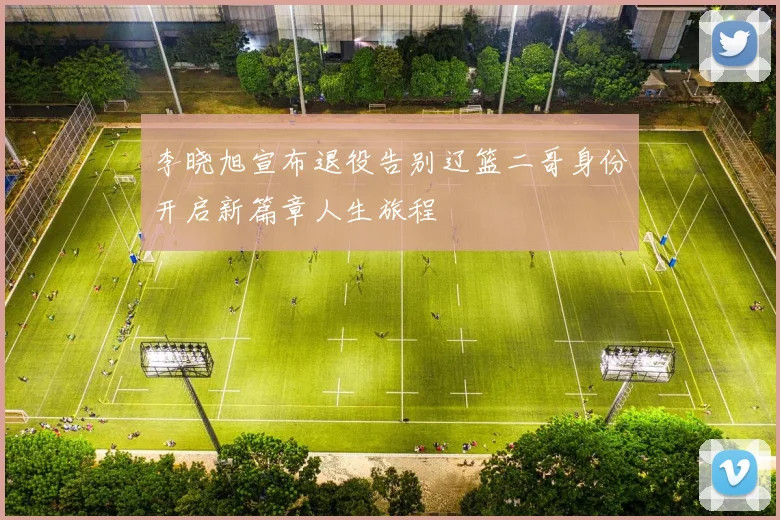 李晓旭宣布退役告别辽篮二哥身份开启新篇章人生旅程