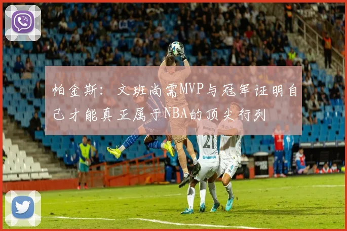 帕金斯：文班尚需MVP与冠军证明自己才能真正属于NBA的顶尖行列