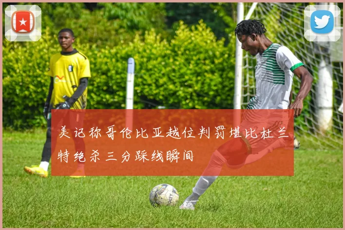 美记称哥伦比亚越位判罚堪比杜兰特绝杀三分踩线瞬间