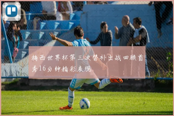 梅西世界杯第三次替补出战回顾首秀16分钟精彩表现