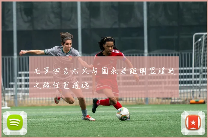 毛罗坦言尤文与国米差距明显追赶之路任重道远